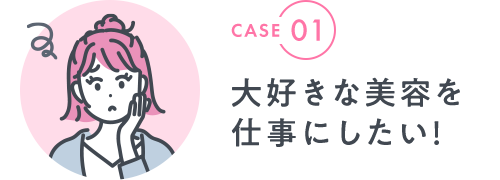 CASE 01|大好きな美容を 仕事にしたい！