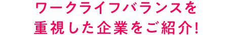 ワークライフバランスを 重視した企業をご紹介！
