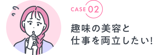 CASE 02|趣味の美容と 仕事を両立したい！