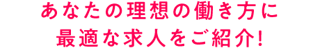 あなたの理想の働き方に 最適な求人をご紹介！