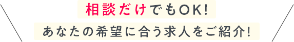相談だけでもOK！ あなたの希望に合う求人をご紹介！